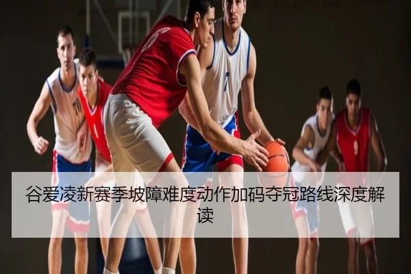 谷爱凌新赛季坡障难度动作加码夺冠路线深度解读